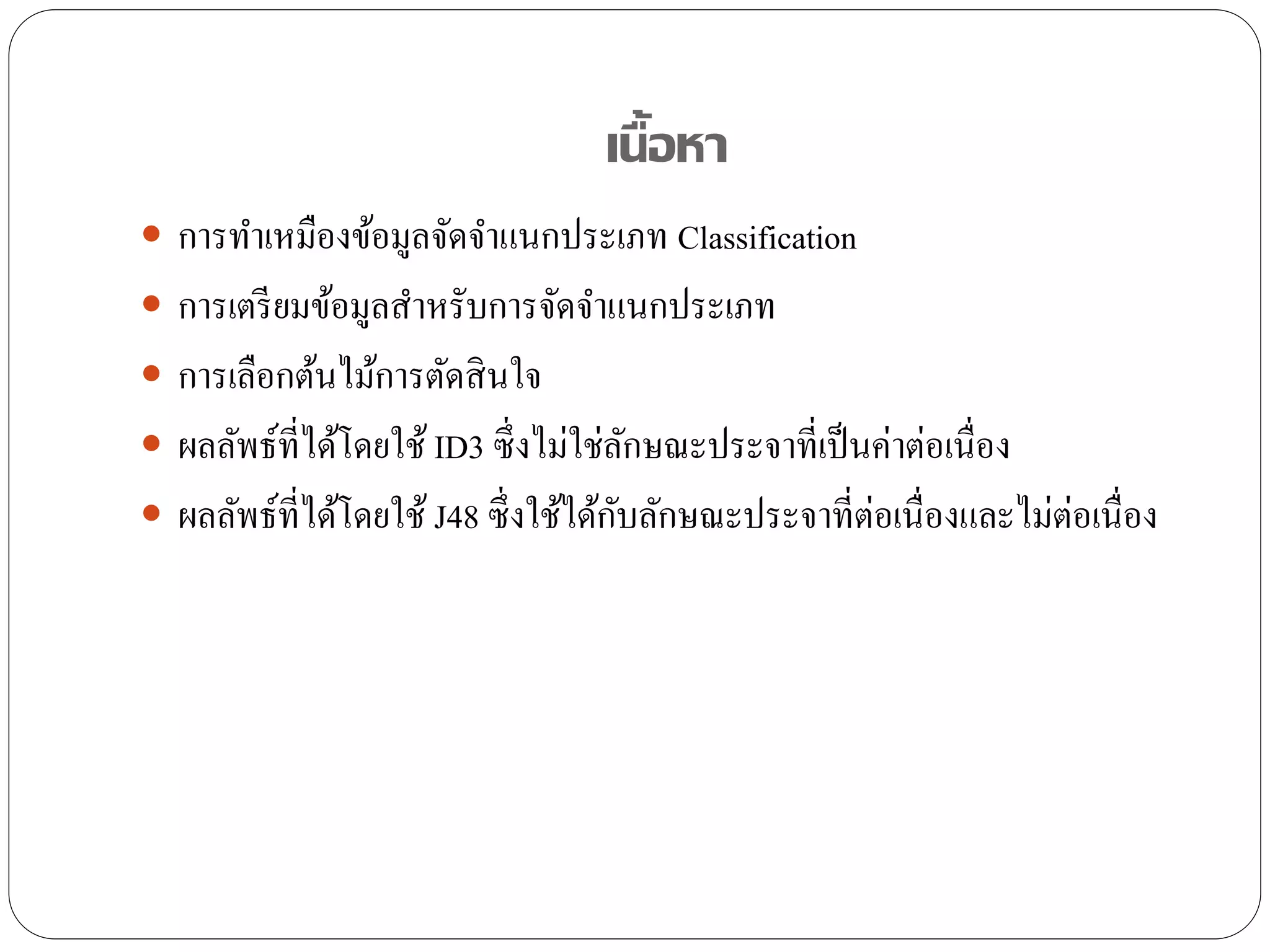 เนื้อหา
 การทาเหมืองข้อมูลจัดจาแนกประเภท Classification
 การเตรียมข้อมูลสาหรับการจัดจาแนกประเภท
 การเลือกต้นไม้การตัดสินใจ
 ผลลัพธ์ที่ได้โดยใช้ ID3 ซึ่งไม่ใช่ลักษณะประจาที่เป็นค่าต่อเนื่อง
 ผลลัพธ์ที่ได้โดยใช้ J48 ซึ่งใช้ได้กับลักษณะประจาที่ต่อเนื่องและไม่ต่อเนื่อง
 