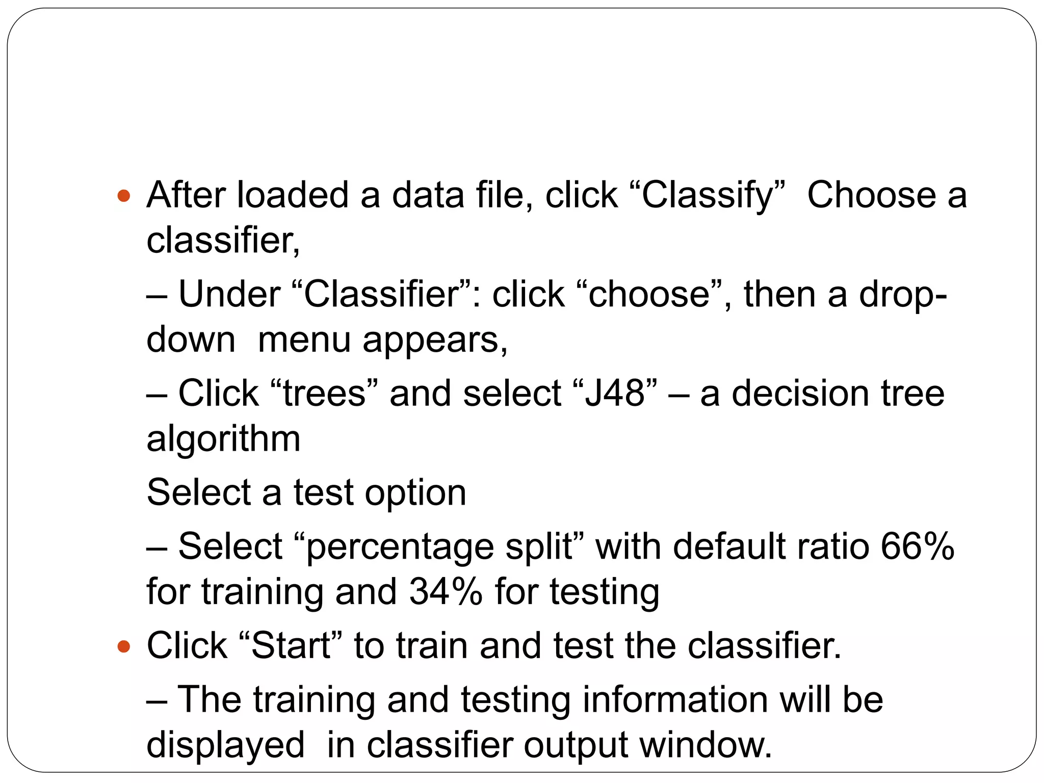  After loaded a data file, click “Classify” Choose a
classifier,
– Under “Classifier”: click “choose”, then a drop-
down menu appears,
– Click “trees” and select “J48” – a decision tree
algorithm
Select a test option
– Select “percentage split” with default ratio 66%
for training and 34% for testing
 Click “Start” to train and test the classifier.
– The training and testing information will be
displayed in classifier output window.
 