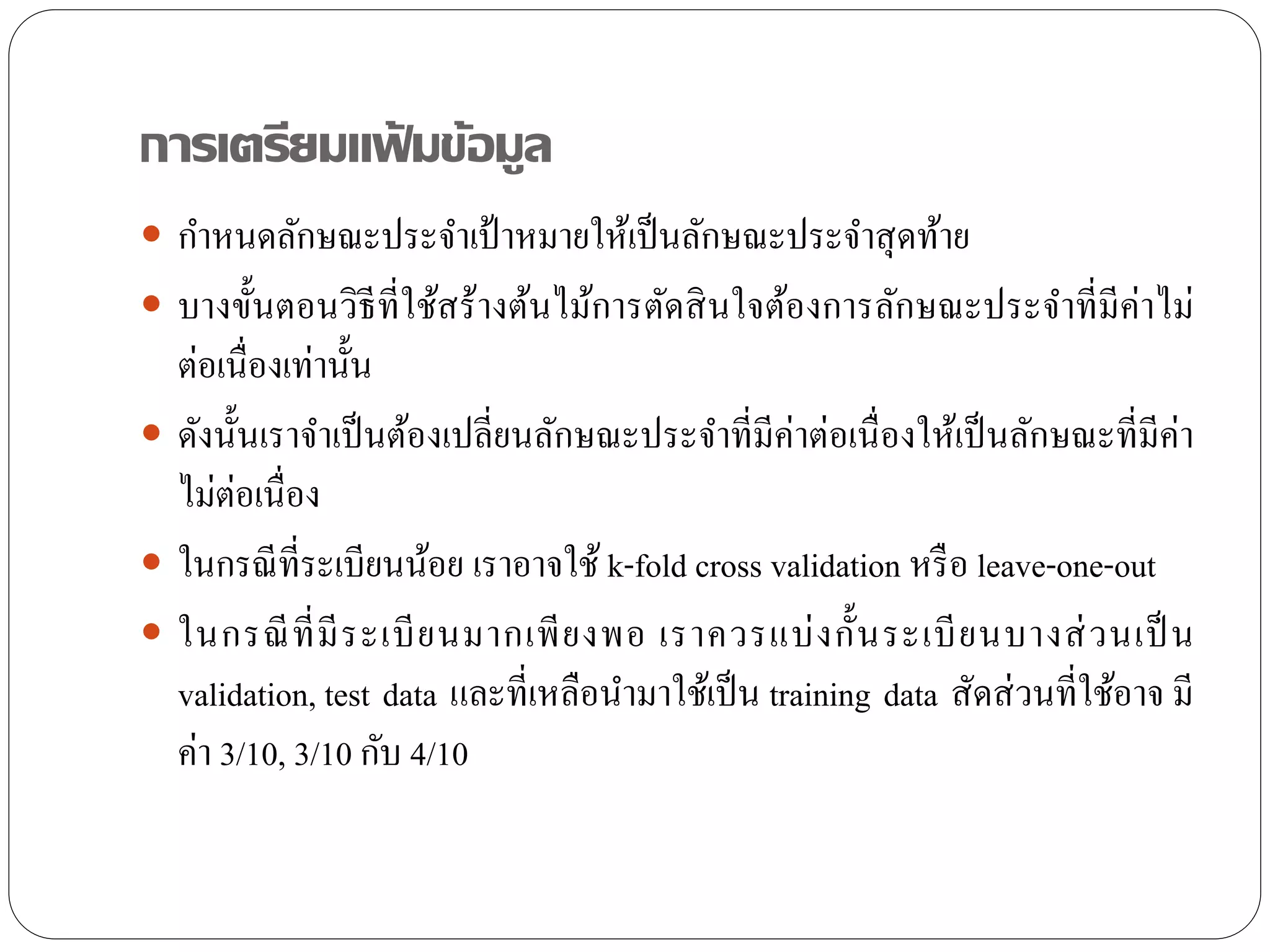 การเตรียมแฟ้ มข้อมูล
 กาหนดลักษณะประจาเป้ าหมายให้เป็นลักษณะประจาสุดท้าย
 บางขั้นตอนวิธีที่ใช้สร้างต้นไม้การตัดสินใจต้องการลักษณะประจาที่มีค่าไม่
ต่อเนื่องเท่านั้น
 ดังนั้นเราจาเป็นต้องเปลี่ยนลักษณะประจาที่มีค่าต่อเนื่องให้เป็นลักษณะที่มีค่า
ไม่ต่อเนื่อง
 ในกรณีที่ระเบียนน้อย เราอาจใช้ k-fold cross validation หรือ leave-one-out
 ในกรณีที่มีระเบียนมากเพียงพอ เราควรแบ่งกั้นระเบียนบางส่วนเป็ น
validation, test data และที่เหลือนามาใช้เป็น training data สัดส่วนที่ใช้อาจ มี
ค่า 3/10, 3/10 กับ 4/10
 