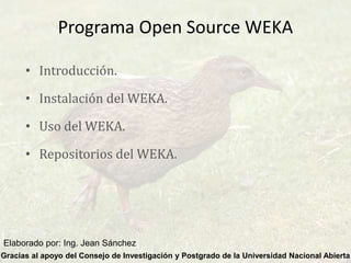 Programa Open Source WEKA
• Introducción.
• Instalación del WEKA.
• Uso del WEKA.
• Repositorios del WEKA.
Gracias al apoyo del Consejo de Investigación y Postgrado de la Universidad Nacional Abierta
Elaborado por: Ing. Jean Sánchez
 