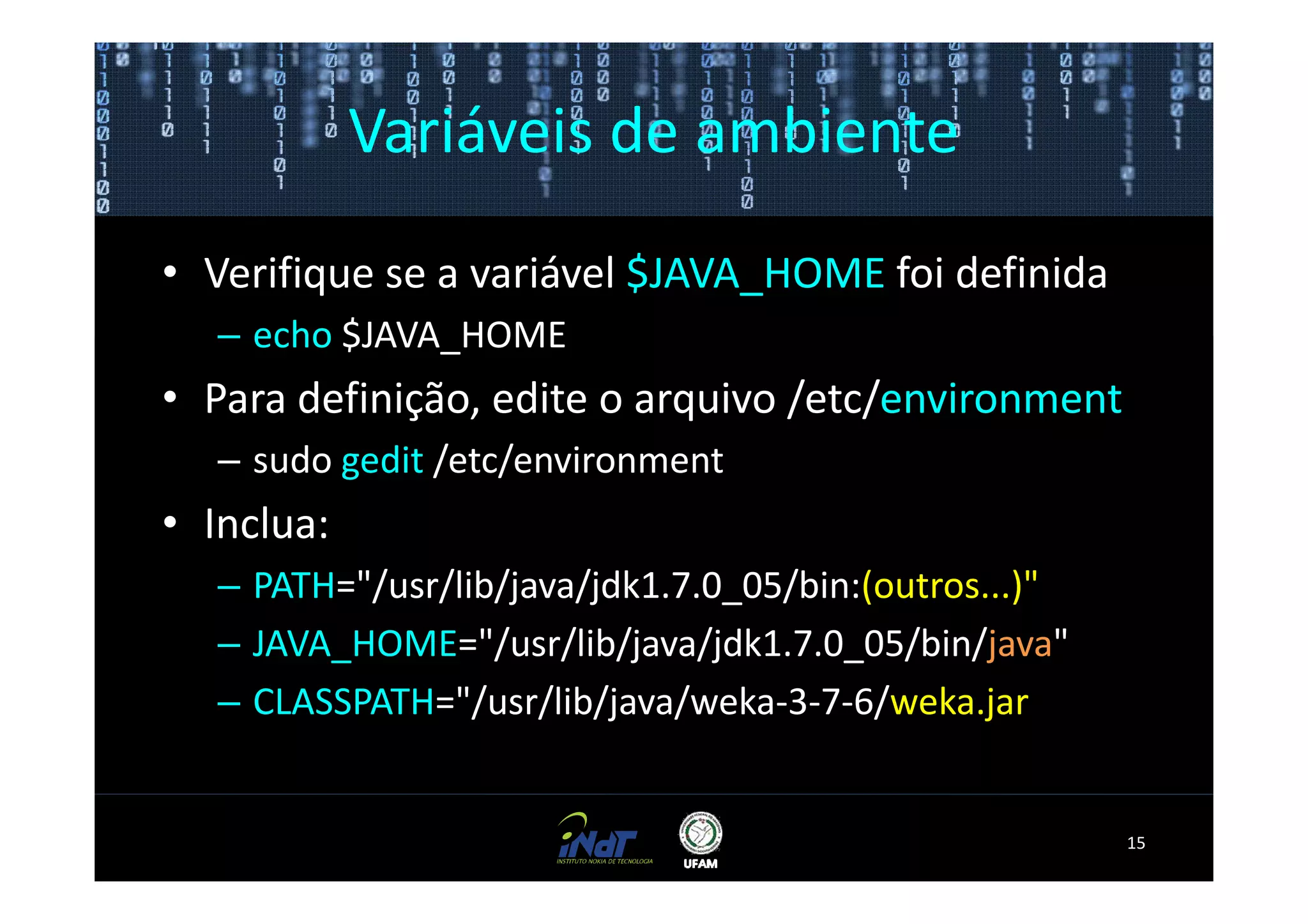 Variáveis de ambiente
• Verifique se a variável $JAVA_HOME foi definida
   – echo $JAVA_HOME
• Para definição, edite o arquivo /etc/environment
   – sudo gedit /etc/environment
• Inclua:
   – PATH="/usr/lib/java/jdk1.7.0_05/bin:(outros...)"
   – JAVA_HOME="/usr/lib/java/jdk1.7.0_05/bin/java"
   – CLASSPATH="/usr/lib/java/weka-3-7-6/weka.jar


                                                        15
 