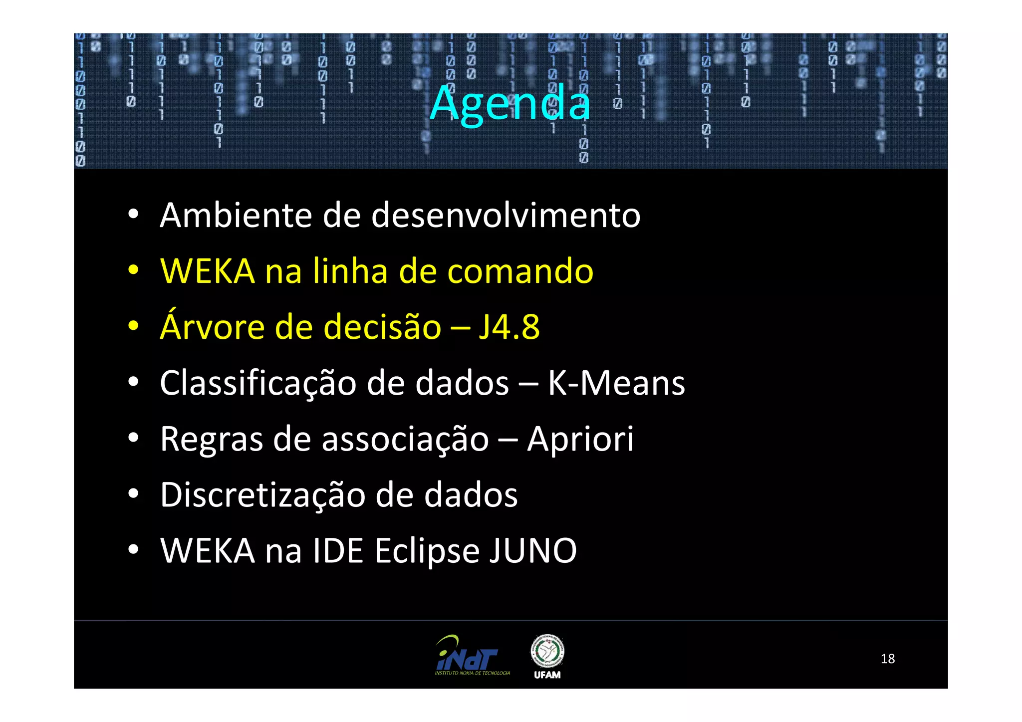 Agenda

•   Ambiente de desenvolvimento
•   WEKA na linha de comando
•   Árvore de decisão – J4.8
•   Classificação de dados – K-Means
•   Regras de associação – Apriori
•   Discretização de dados
•   WEKA na IDE Eclipse JUNO

                                       18
 