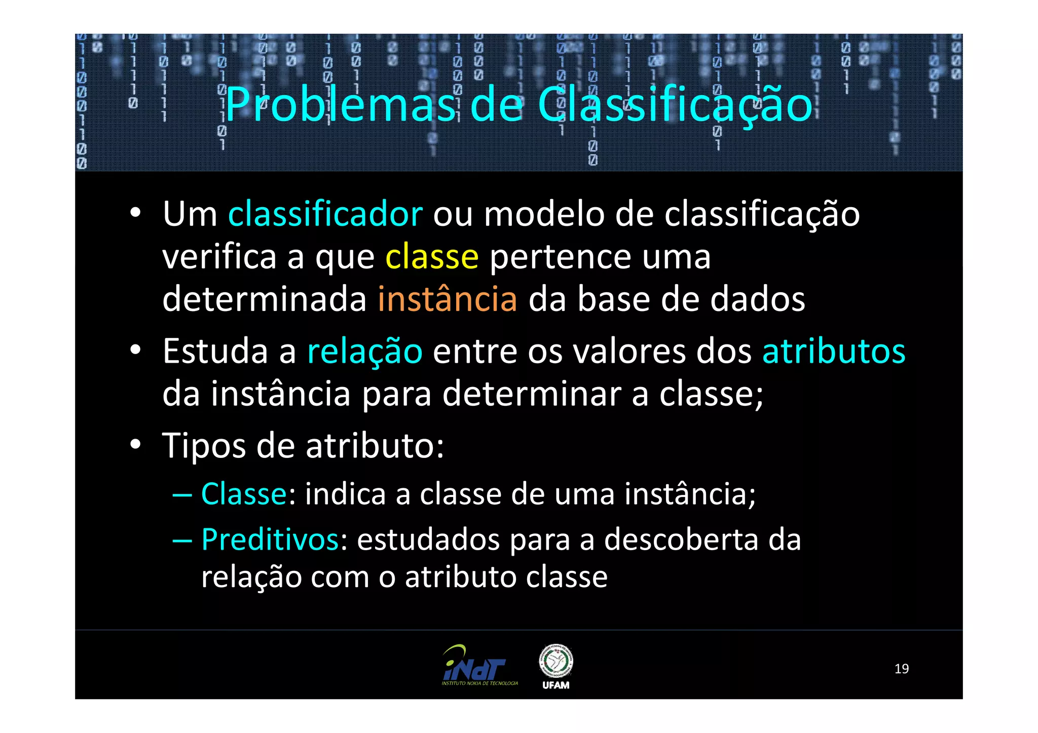 Problemas de Classificação
• Um classificador ou modelo de classificação
  verifica a que classe pertence uma
  determinada instância da base de dados
• Estuda a relação entre os valores dos atributos
  da instância para determinar a classe;
• Tipos de atributo:
  – Classe: indica a classe de uma instância;
  – Preditivos: estudados para a descoberta da
    relação com o atributo classe

                                                 19
 
