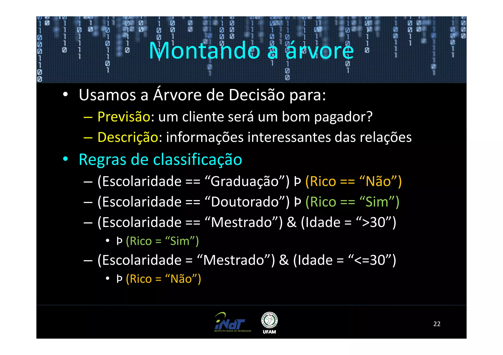 Montando a árvore
• Usamos a Árvore de Decisão para:
  – Previsão: um cliente será um bom pagador?
  – Descrição: informações interessantes das relações
• Regras de classificação
  – (Escolaridade == “Graduação”) Þ (Rico == “Não”)
  – (Escolaridade == “Doutorado”) Þ (Rico == “Sim”)
  – (Escolaridade == “Mestrado”) & (Idade = “>30”)
     • Þ (Rico = “Sim”)
  – (Escolaridade = “Mestrado”) & (Idade = “<=30”)
     • Þ (Rico = “Não”)


                                                        22
 