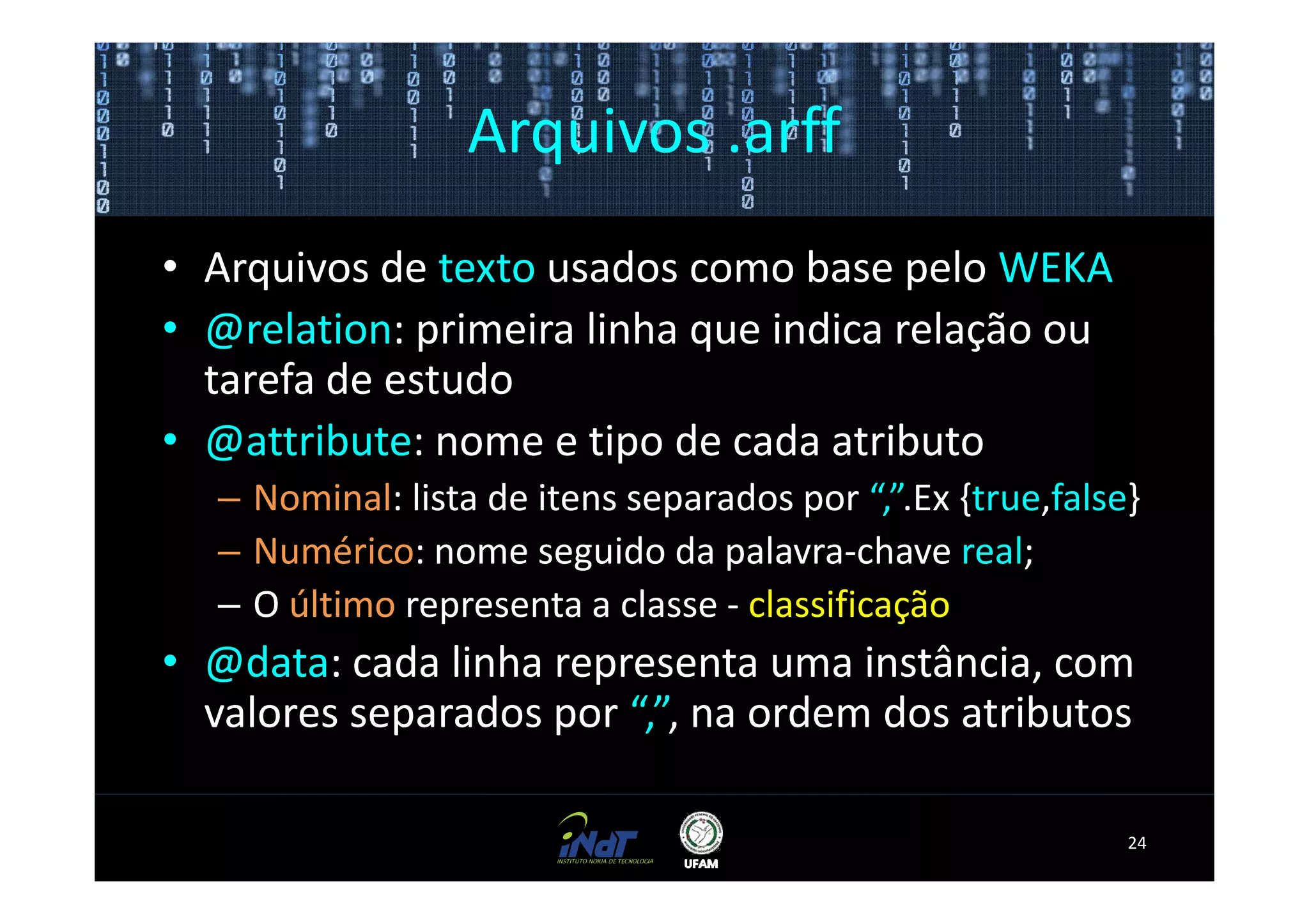 Arquivos .arff
• Arquivos de texto usados como base pelo WEKA
• @relation: primeira linha que indica relação ou
  tarefa de estudo
• @attribute: nome e tipo de cada atributo
  – Nominal: lista de itens separados por “,”.Ex {true,false}
  – Numérico: nome seguido da palavra-chave real;
  – O último representa a classe - classificação
• @data: cada linha representa uma instância, com
  valores separados por “,”, na ordem dos atributos

                                                            24
 
