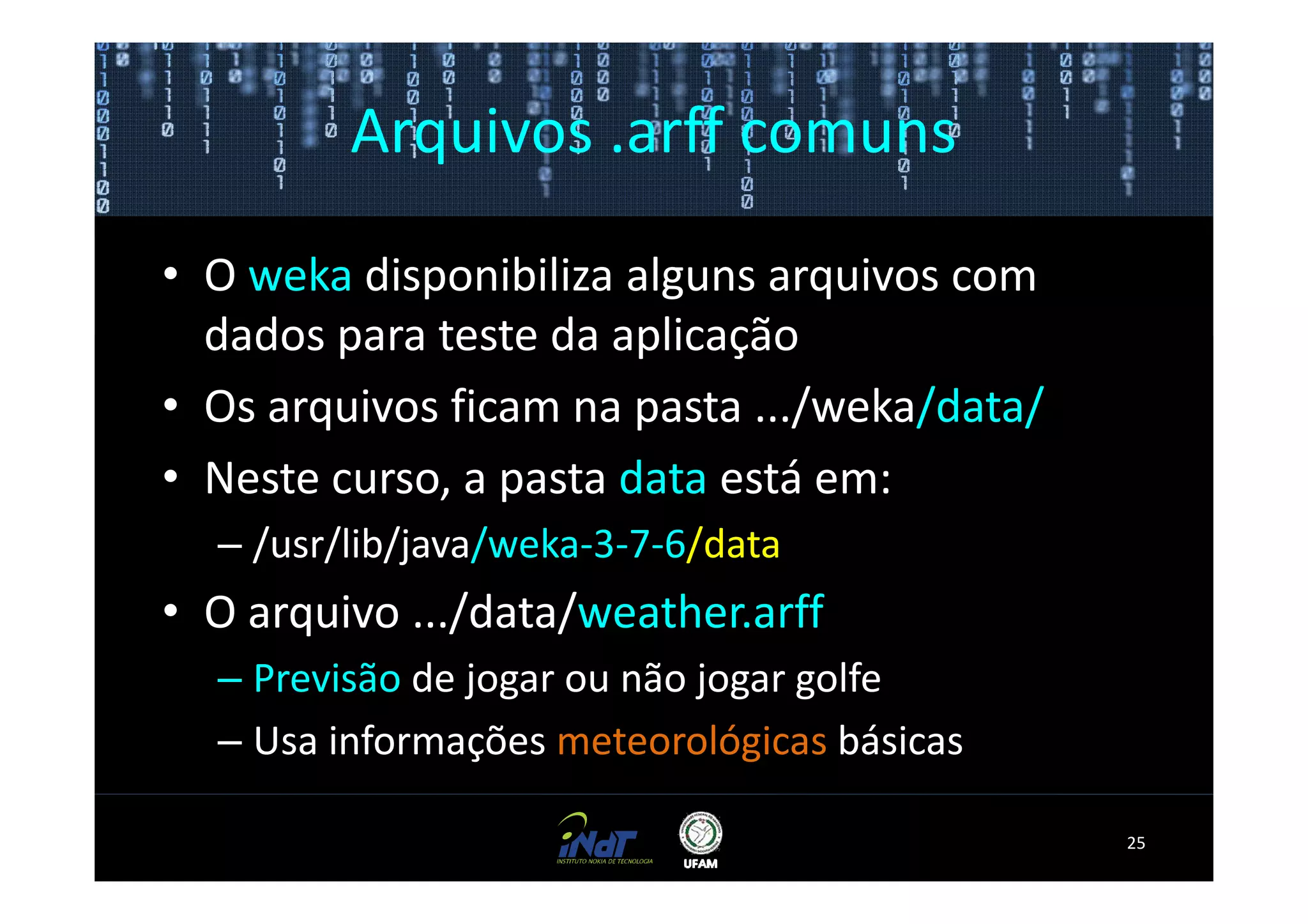 Arquivos .arff comuns

• O weka disponibiliza alguns arquivos com
  dados para teste da aplicação
• Os arquivos ficam na pasta .../weka/data/
• Neste curso, a pasta data está em:
  – /usr/lib/java/weka-3-7-6/data
• O arquivo .../data/weather.arff
  – Previsão de jogar ou não jogar golfe
  – Usa informações meteorológicas básicas

                                              25
 