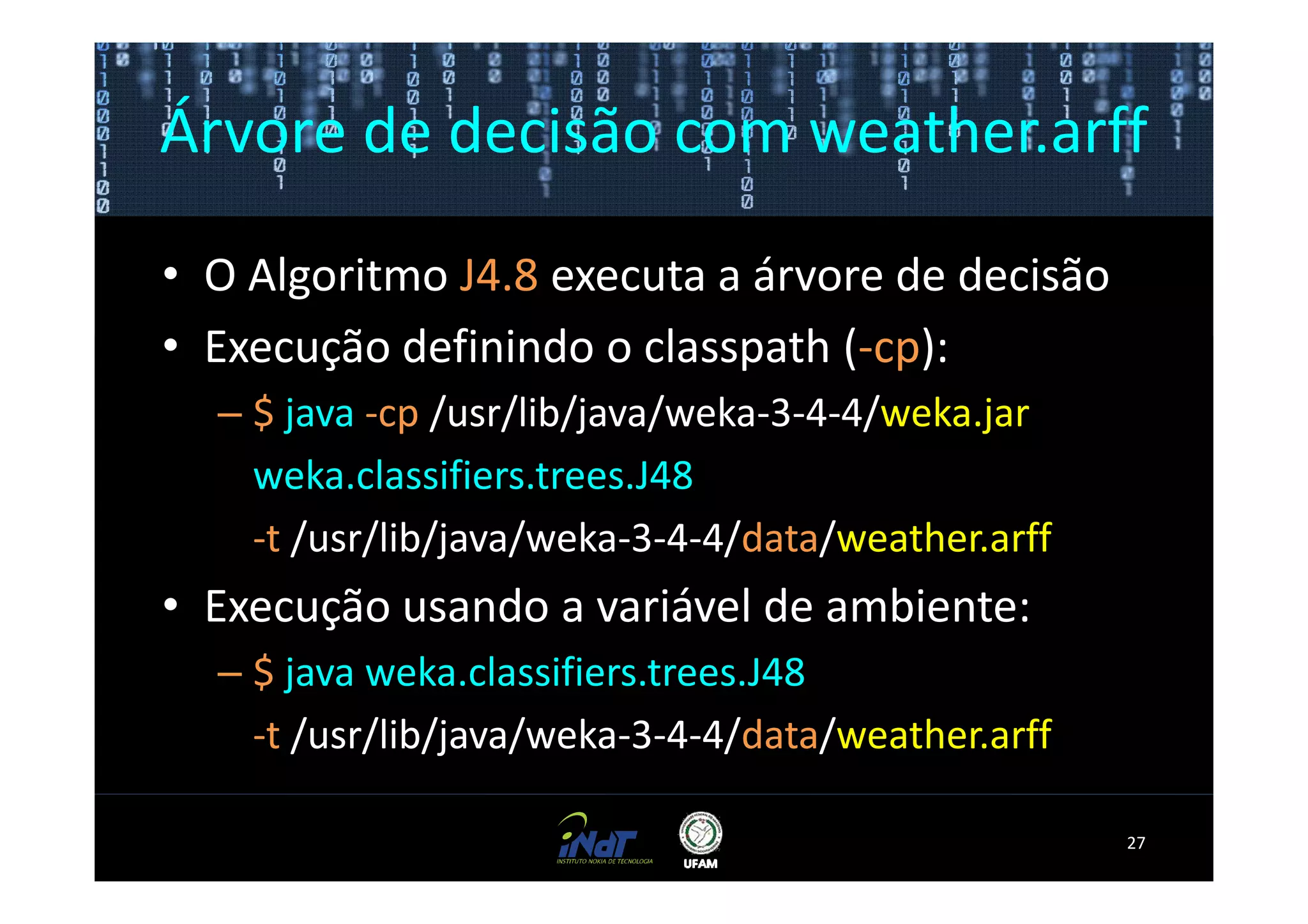 Árvore de decisão com weather.arff

• O Algoritmo J4.8 executa a árvore de decisão
• Execução definindo o classpath (-cp):
  – $ java -cp /usr/lib/java/weka-3-4-4/weka.jar
    weka.classifiers.trees.J48
    -t /usr/lib/java/weka-3-4-4/data/weather.arff
• Execução usando a variável de ambiente:
  – $ java weka.classifiers.trees.J48
    -t /usr/lib/java/weka-3-4-4/data/weather.arff

                                                    27
 