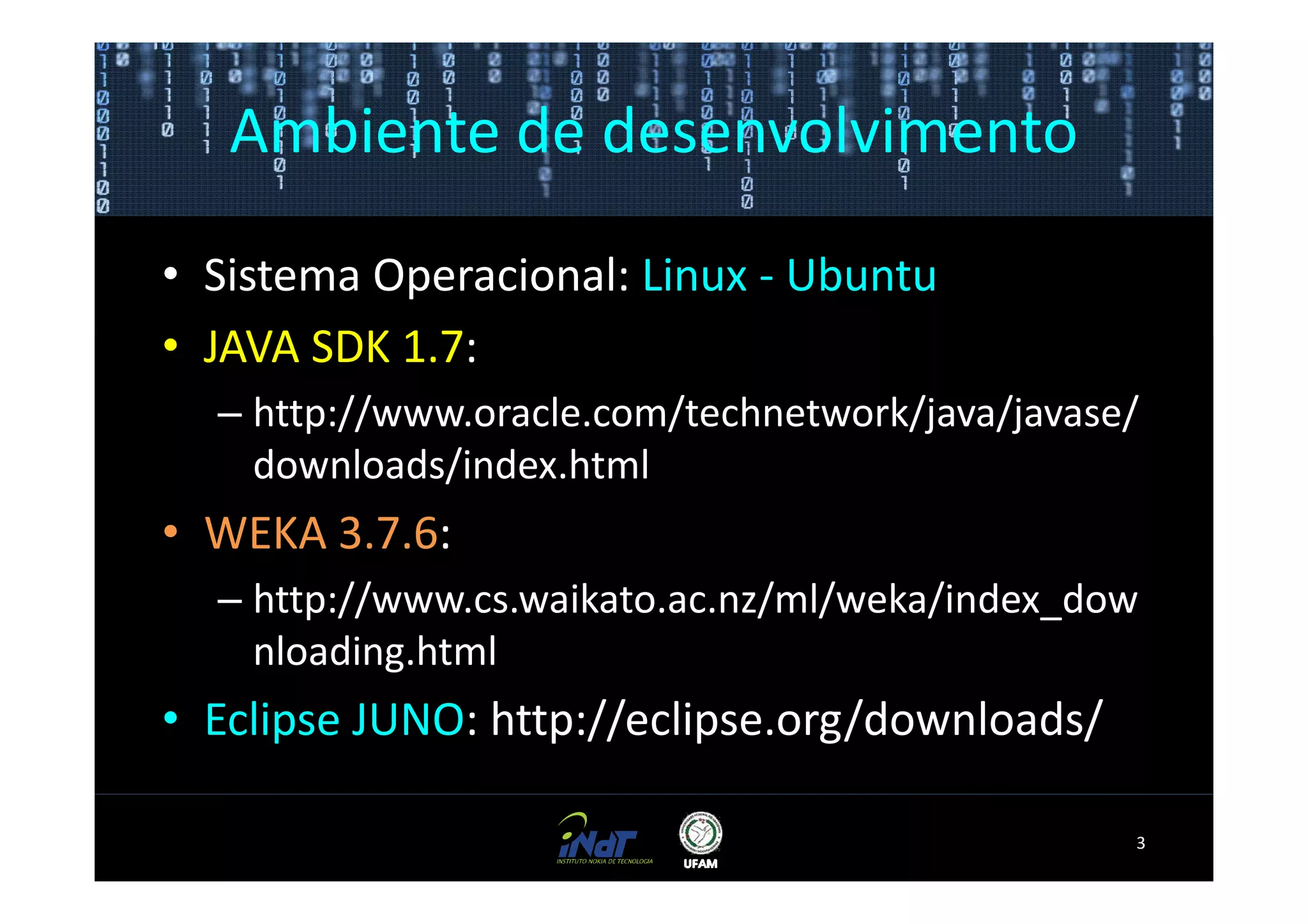 Ambiente de desenvolvimento

• Sistema Operacional: Linux - Ubuntu
• JAVA SDK 1.7:
  – http://www.oracle.com/technetwork/java/javase/
    downloads/index.html
• WEKA 3.7.6:
  – http://www.cs.waikato.ac.nz/ml/weka/index_dow
    nloading.html
• Eclipse JUNO: http://eclipse.org/downloads/

                                                 3
 