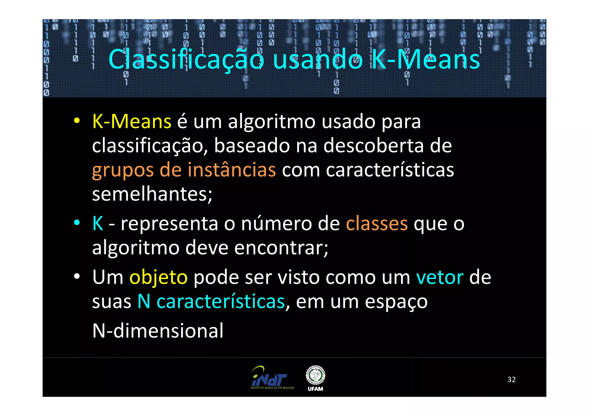 Classificação usando K-Means
• K-Means é um algoritmo usado para
  classificação, baseado na descoberta de
  grupos de instâncias com características
  semelhantes;
• K - representa o número de classes que o
  algoritmo deve encontrar;
• Um objeto pode ser visto como um vetor de
  suas N características, em um espaço
  N-dimensional
                                              32
 