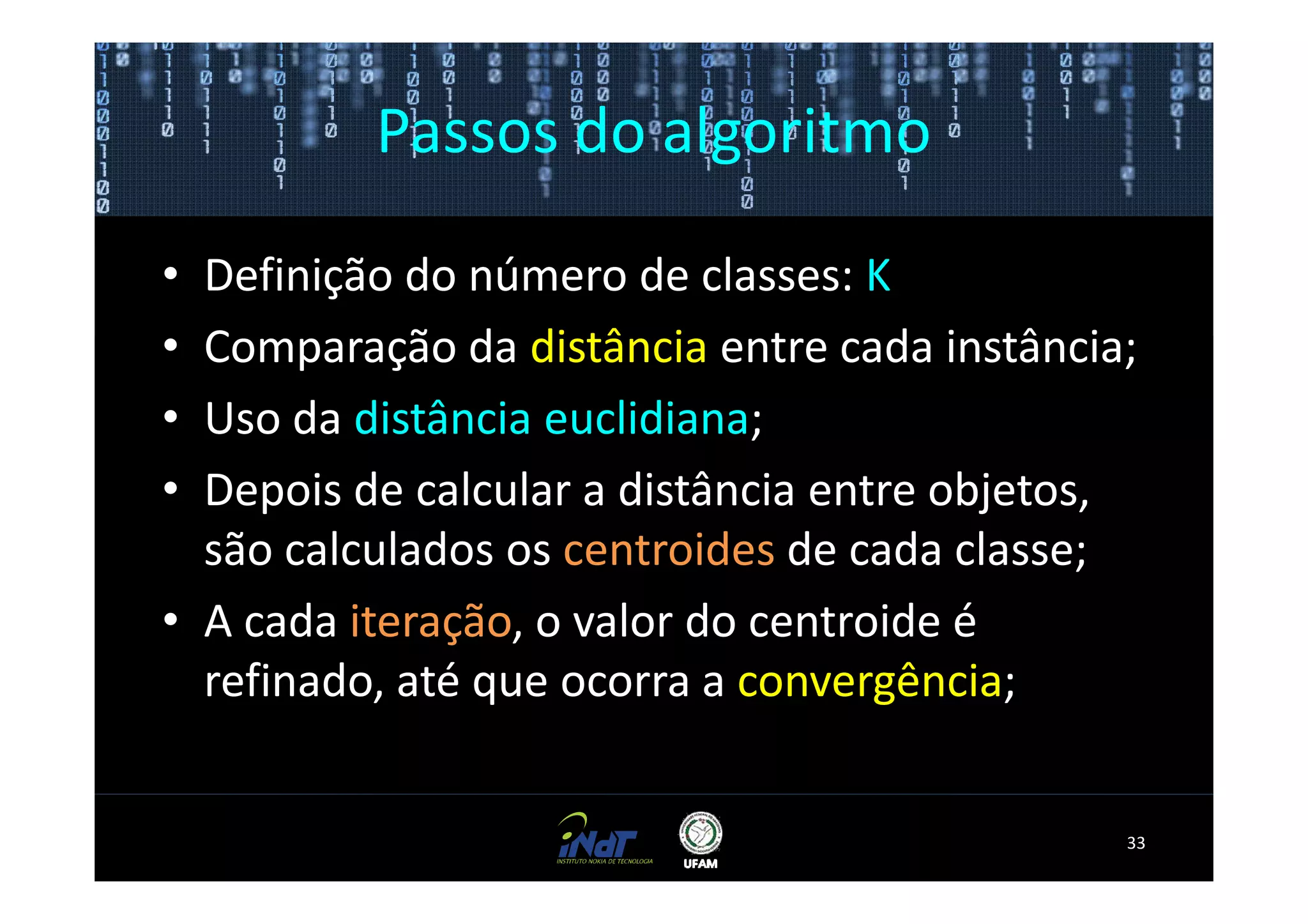 Passos do algoritmo

• Definição do número de classes: K
• Comparação da distância entre cada instância;
• Uso da distância euclidiana;
• Depois de calcular a distância entre objetos,
  são calculados os centroides de cada classe;
• A cada iteração, o valor do centroide é
  refinado, até que ocorra a convergência;


                                              33
 