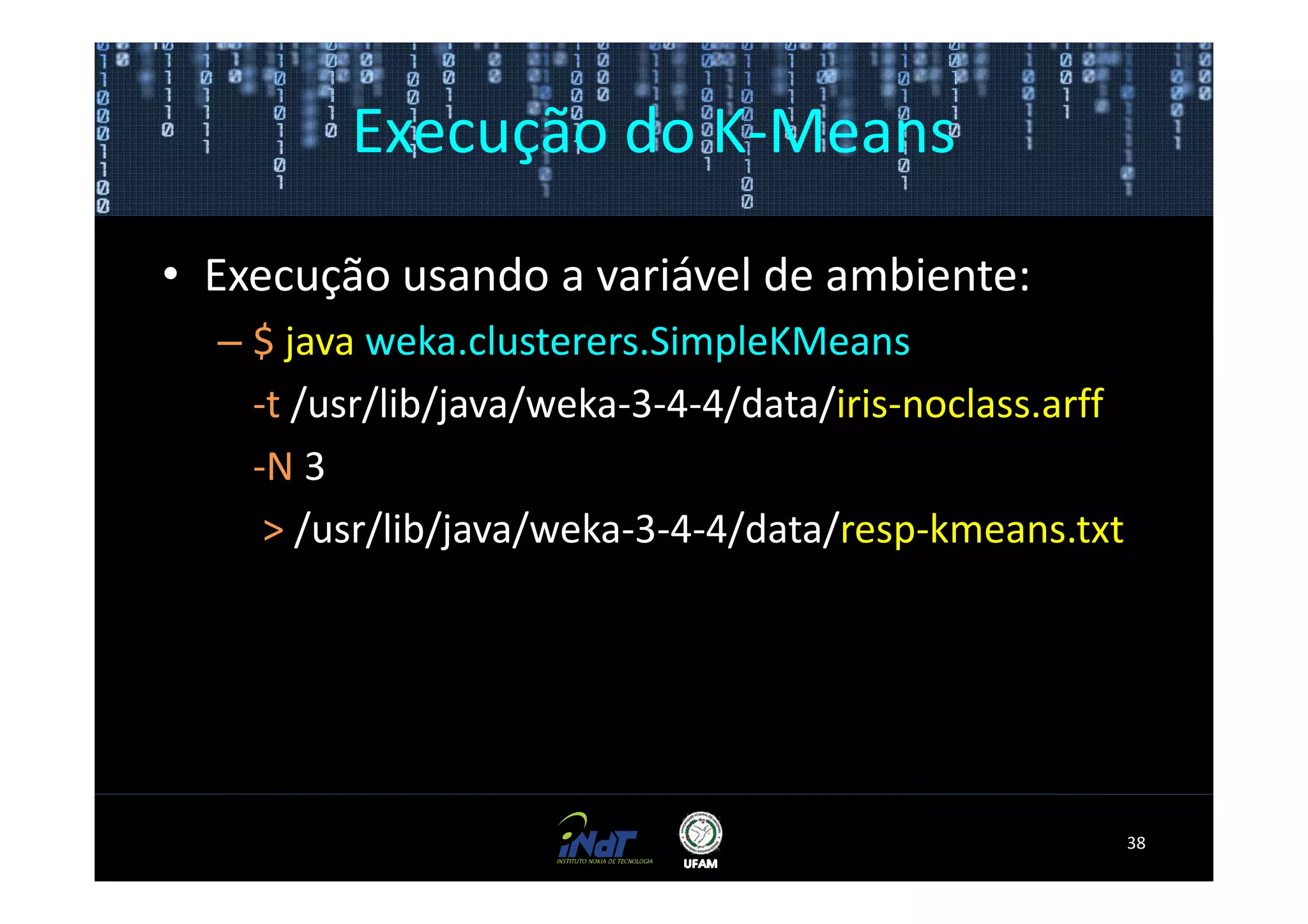 Execução do K-Means

• Execução usando a variável de ambiente:
  – $ java weka.clusterers.SimpleKMeans
    -t /usr/lib/java/weka-3-4-4/data/iris-noclass.arff
    -N 3
     > /usr/lib/java/weka-3-4-4/data/resp-kmeans.txt




                                                         38
 