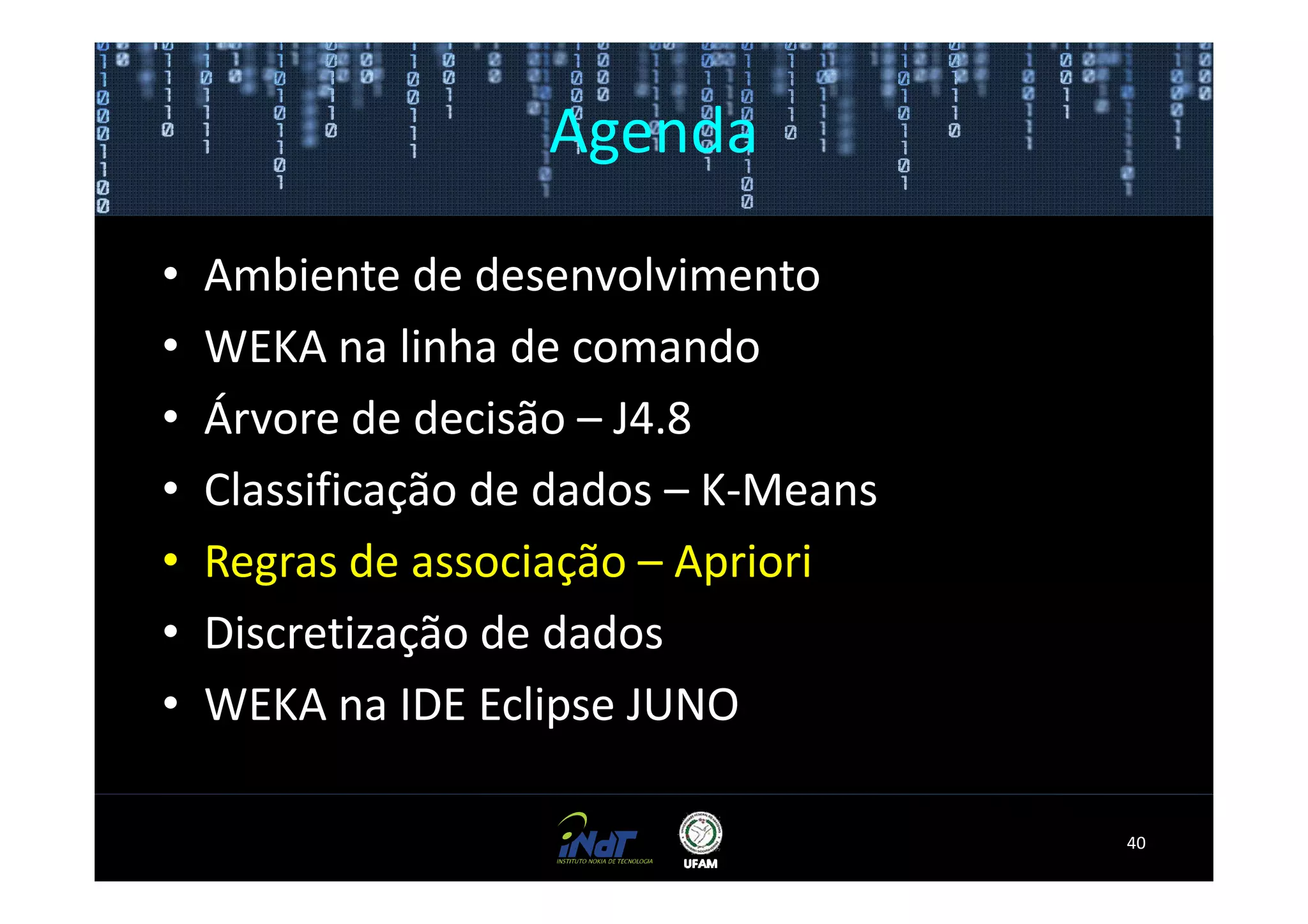 Agenda

•   Ambiente de desenvolvimento
•   WEKA na linha de comando
•   Árvore de decisão – J4.8
•   Classificação de dados – K-Means
•   Regras de associação – Apriori
•   Discretização de dados
•   WEKA na IDE Eclipse JUNO

                                       40
 