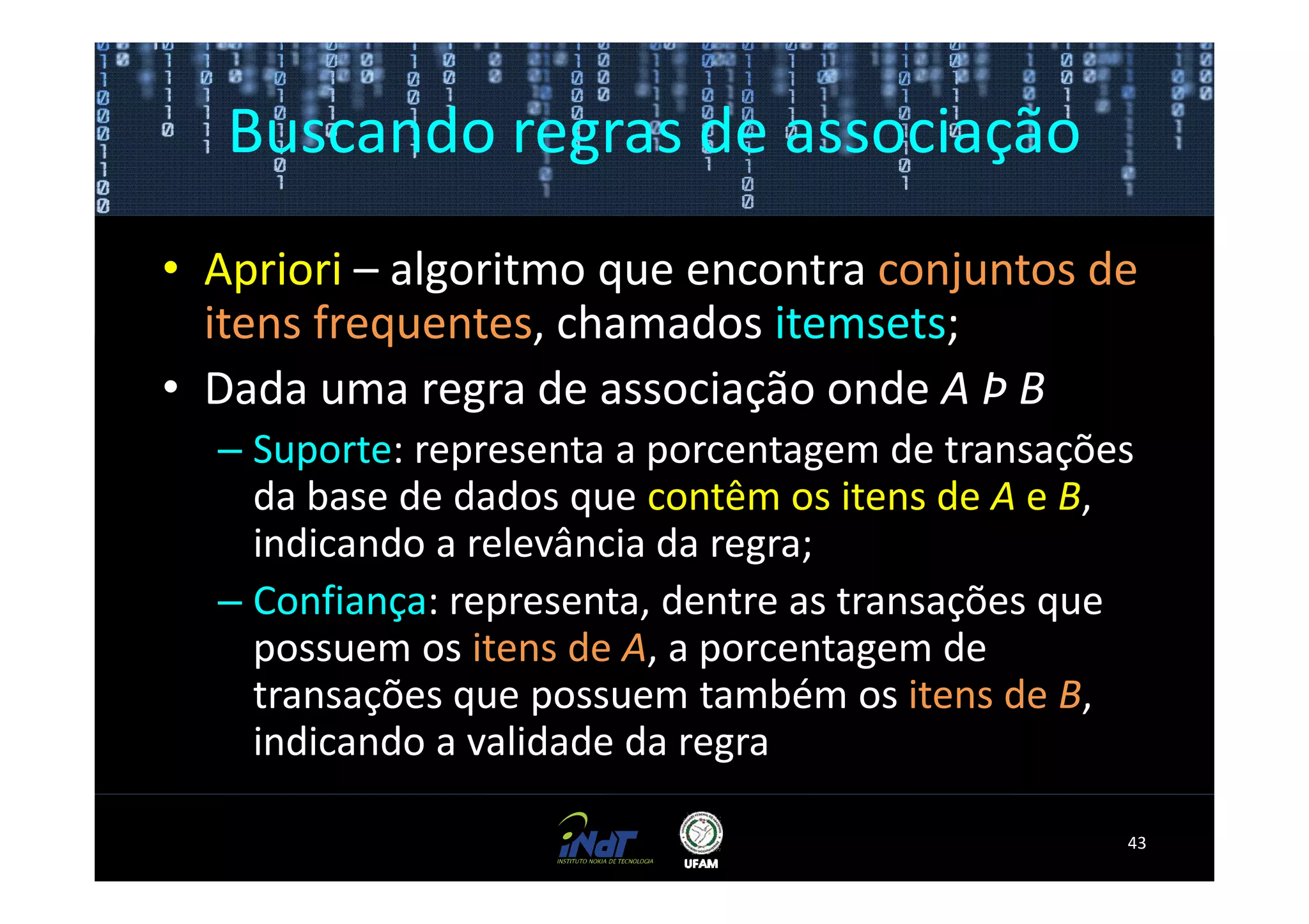 Buscando regras de associação
• Apriori – algoritmo que encontra conjuntos de
  itens frequentes, chamados itemsets;
• Dada uma regra de associação onde A Þ B
  – Suporte: representa a porcentagem de transações
    da base de dados que contêm os itens de A e B,
    indicando a relevância da regra;
  – Confiança: representa, dentre as transações que
    possuem os itens de A, a porcentagem de
    transações que possuem também os itens de B,
    indicando a validade da regra

                                                  43
 