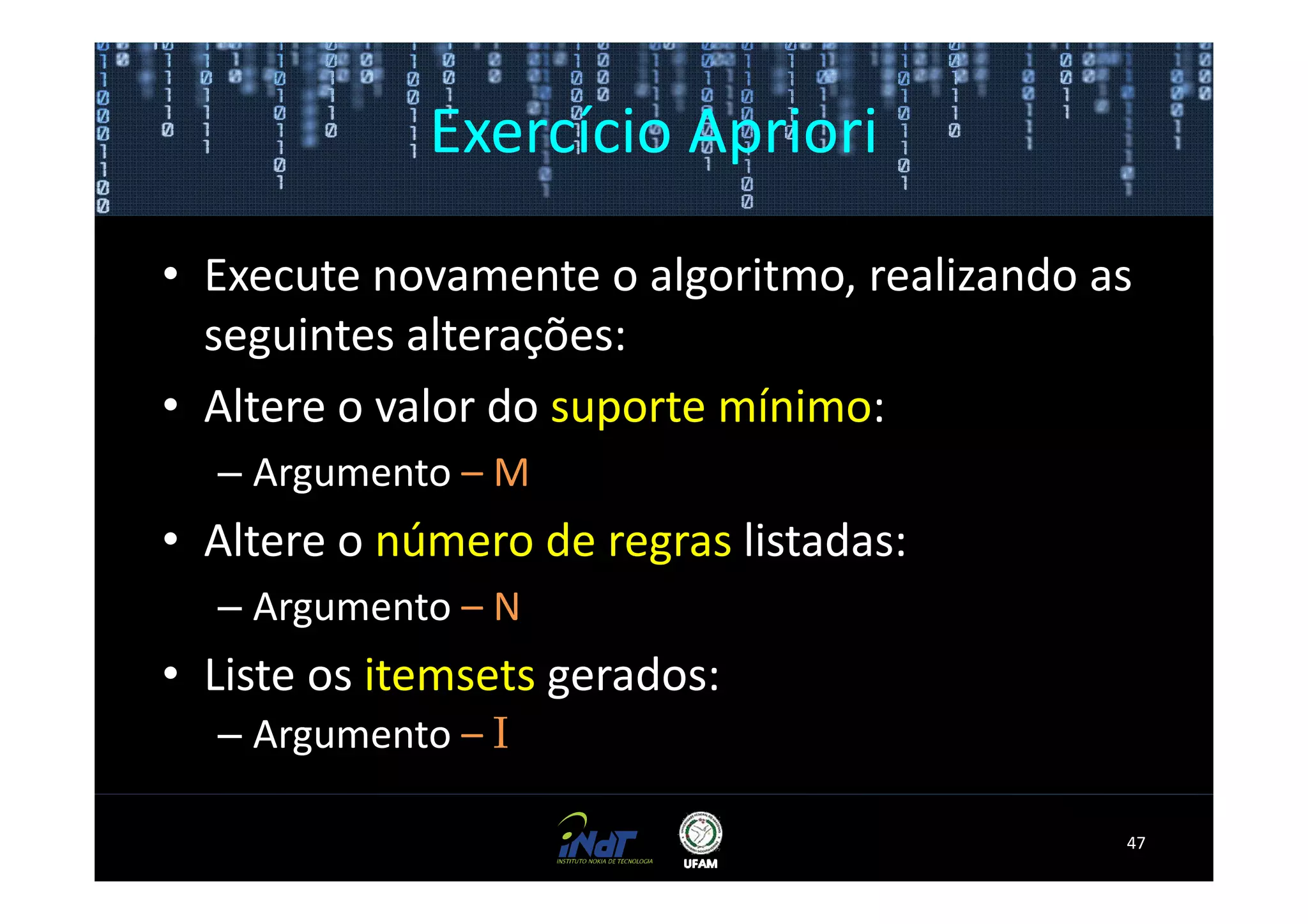 Exercício Apriori

• Execute novamente o algoritmo, realizando as
  seguintes alterações:
• Altere o valor do suporte mínimo:
  – Argumento – M
• Altere o número de regras listadas:
  – Argumento – N
• Liste os itemsets gerados:
  – Argumento – I

                                             47
 