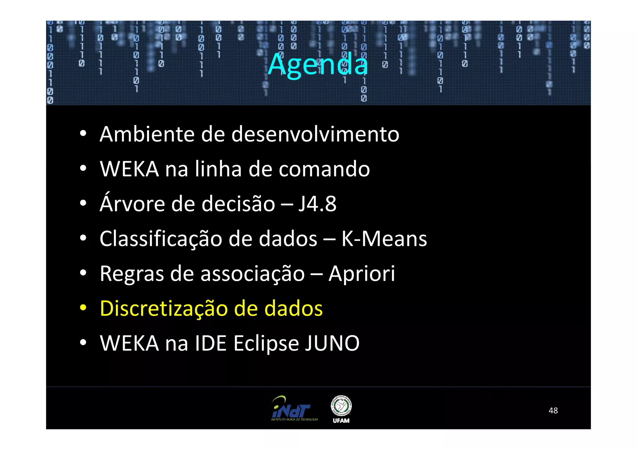 Agenda

•   Ambiente de desenvolvimento
•   WEKA na linha de comando
•   Árvore de decisão – J4.8
•   Classificação de dados – K-Means
•   Regras de associação – Apriori
•   Discretização de dados
•   WEKA na IDE Eclipse JUNO

                                       48
 