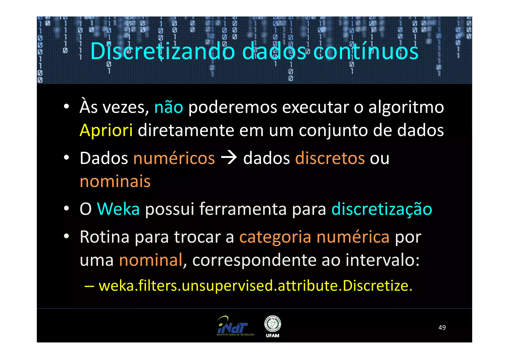 Discretizando dados contínuos

• Às vezes, não poderemos executar o algoritmo
  Apriori diretamente em um conjunto de dados
• Dados numéricos dados discretos ou
  nominais
• O Weka possui ferramenta para discretização
• Rotina para trocar a categoria numérica por
  uma nominal, correspondente ao intervalo:
  – weka.filters.unsupervised.attribute.Discretize.

                                                      49
 