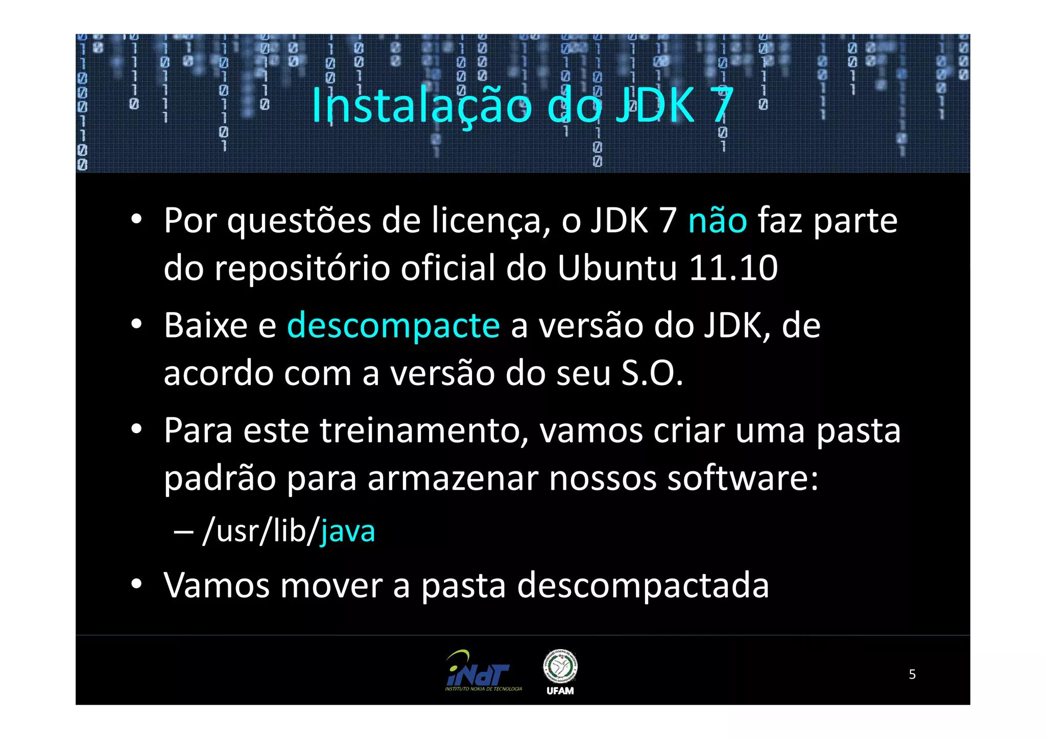 Instalação do JDK 7

• Por questões de licença, o JDK 7 não faz parte
  do repositório oficial do Ubuntu 11.10
• Baixe e descompacte a versão do JDK, de
  acordo com a versão do seu S.O.
• Para este treinamento, vamos criar uma pasta
  padrão para armazenar nossos software:
  – /usr/lib/java
• Vamos mover a pasta descompactada

                                                   5
 