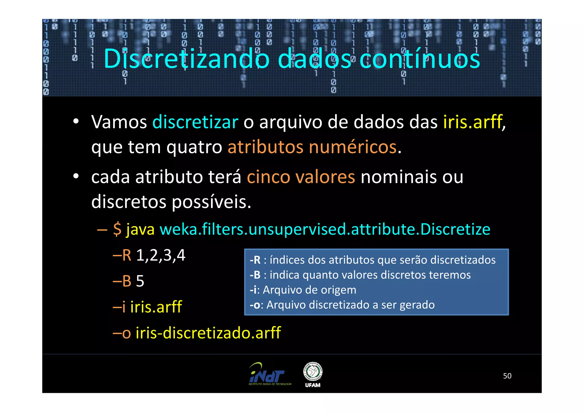 Discretizando dados contínuos
• Vamos discretizar o arquivo de dados das iris.arff,
  que tem quatro atributos numéricos.
• cada atributo terá cinco valores nominais ou
  discretos possíveis.
   – $ java weka.filters.unsupervised.attribute.Discretize
     –R 1,2,3,4          -R : índices dos atributos que serão discretizados
                         -B : indica quanto valores discretos teremos
     –B 5                -i: Arquivo de origem
     –i iris.arff        -o: Arquivo discretizado a ser gerado

     –o iris-discretizado.arff

                                                                              50
 