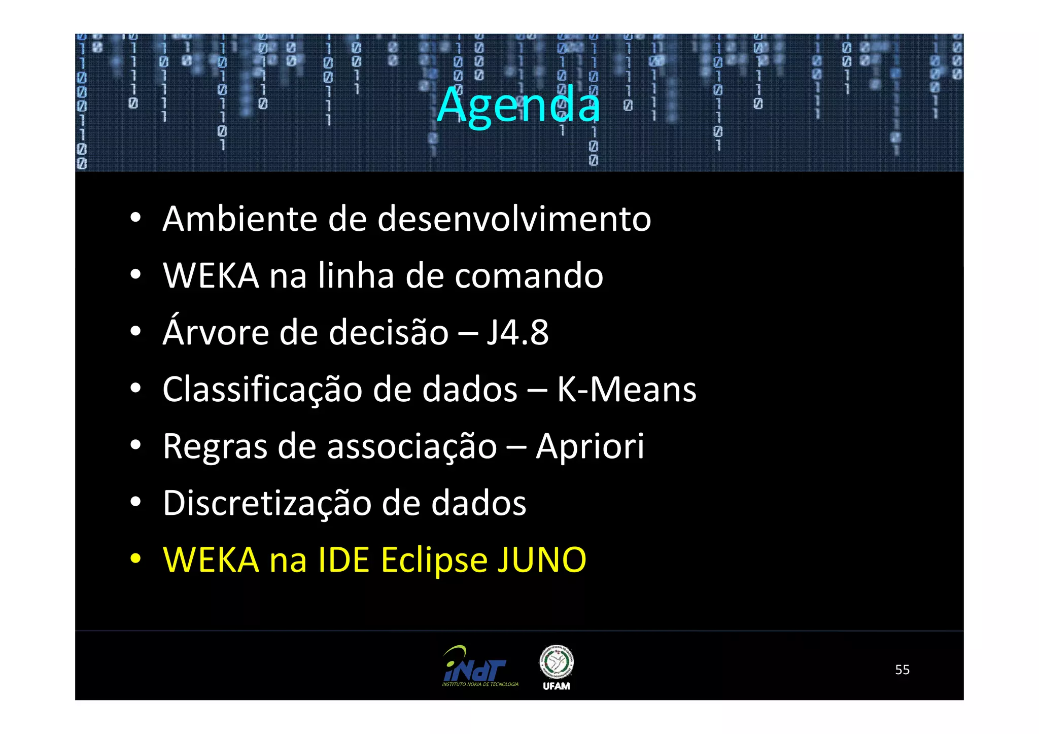 Agenda

•   Ambiente de desenvolvimento
•   WEKA na linha de comando
•   Árvore de decisão – J4.8
•   Classificação de dados – K-Means
•   Regras de associação – Apriori
•   Discretização de dados
•   WEKA na IDE Eclipse JUNO

                                       55
 