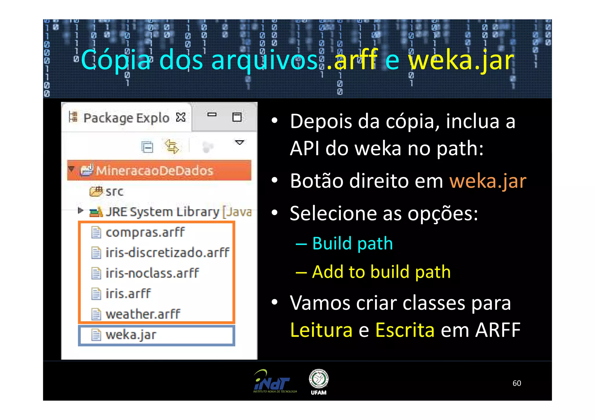 Cópia dos arquivos .arff e weka.jar
               • Depois da cópia, inclua a
                 API do weka no path:
               • Botão direito em weka.jar
               • Selecione as opções:
                 – Build path
                 – Add to build path
               • Vamos criar classes para
                 Leitura e Escrita em ARFF

                                         60
 