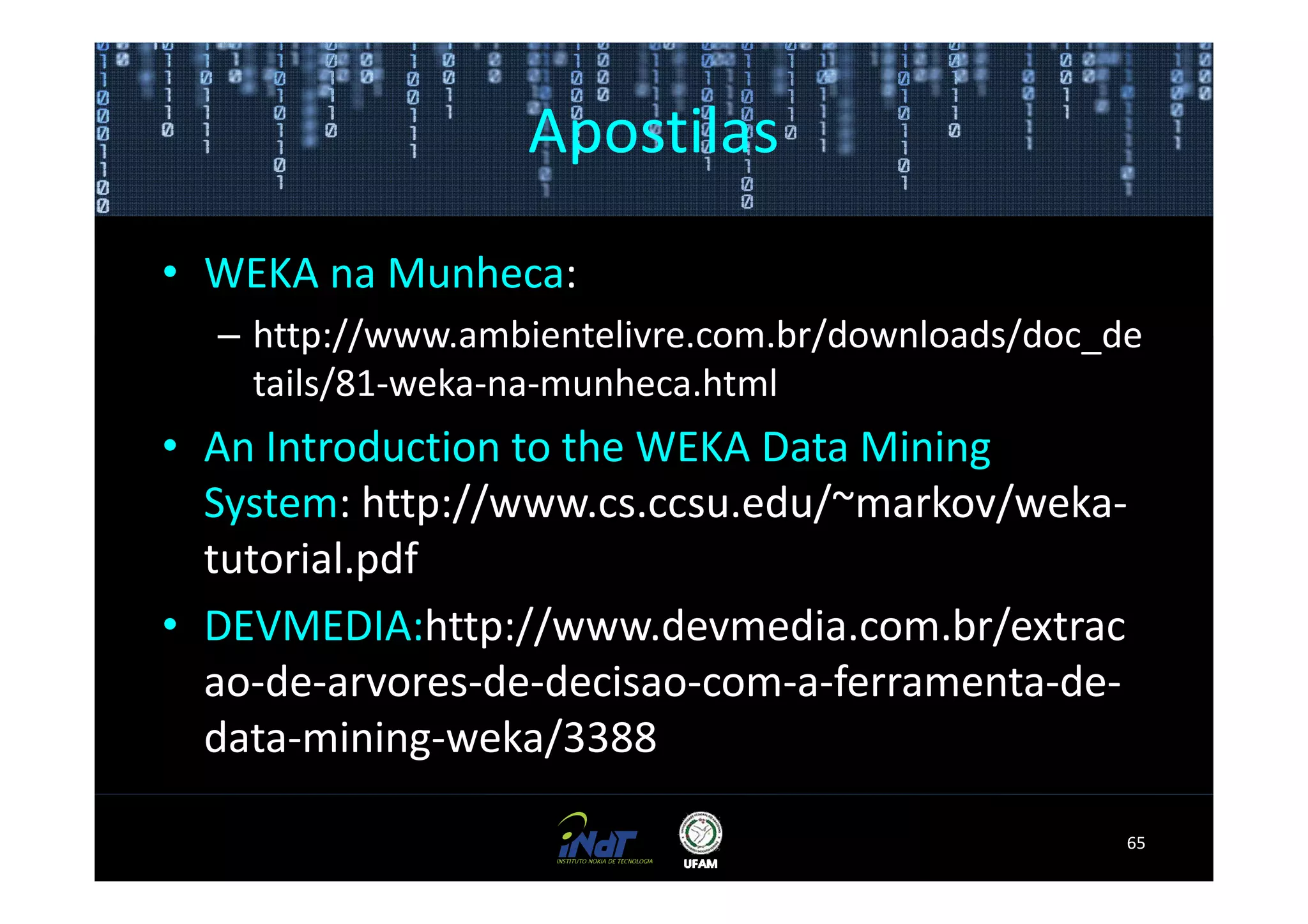 Apostilas
• WEKA na Munheca:
  – http://www.ambientelivre.com.br/downloads/doc_de
    tails/81-weka-na-munheca.html
• An Introduction to the WEKA Data Mining
  System: http://www.cs.ccsu.edu/~markov/weka-
  tutorial.pdf
• DEVMEDIA:http://www.devmedia.com.br/extrac
  ao-de-arvores-de-decisao-com-a-ferramenta-de-
  data-mining-weka/3388

                                                   65
 