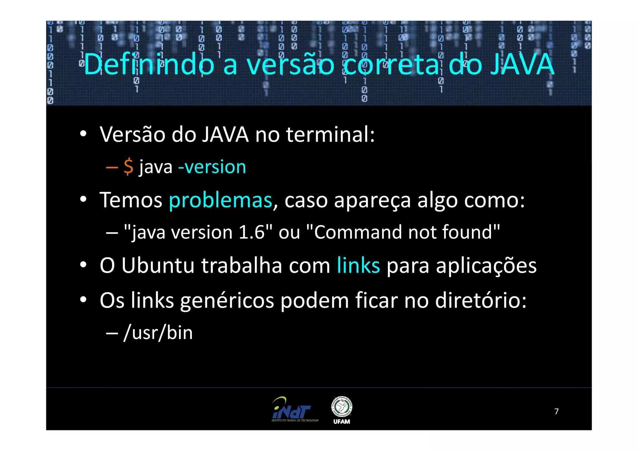 Definindo a versão correta do JAVA

• Versão do JAVA no terminal:
  – $ java -version
• Temos problemas, caso apareça algo como:
  – "java version 1.6" ou "Command not found"
• O Ubuntu trabalha com links para aplicações
• Os links genéricos podem ficar no diretório:
  – /usr/bin


                                                 7
 