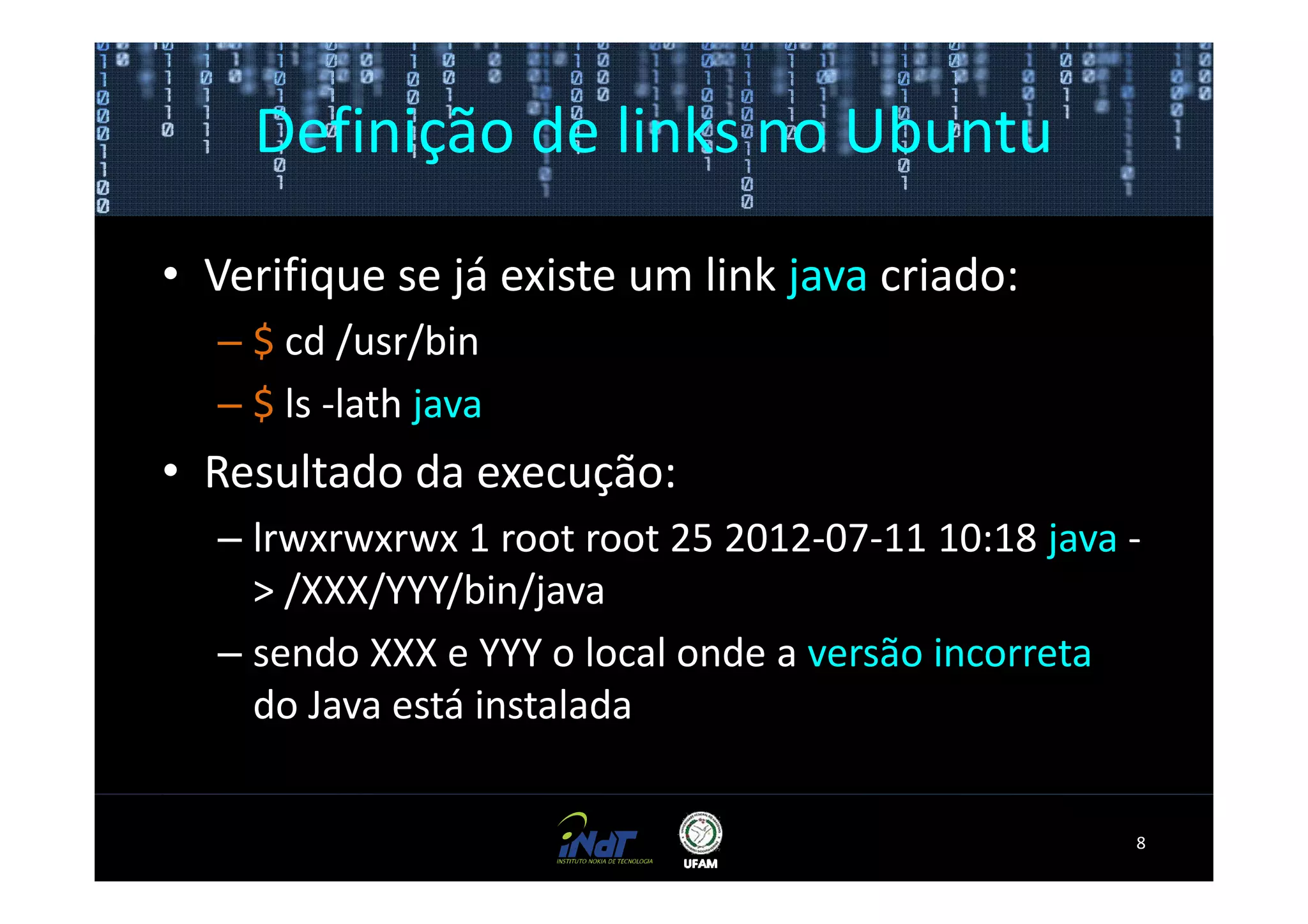 Definição de links no Ubuntu

• Verifique se já existe um link java criado:
  – $ cd /usr/bin
  – $ ls -lath java
• Resultado da execução:
  – lrwxrwxrwx 1 root root 25 2012-07-11 10:18 java -
    > /XXX/YYY/bin/java
  – sendo XXX e YYY o local onde a versão incorreta
    do Java está instalada


                                                    8
 