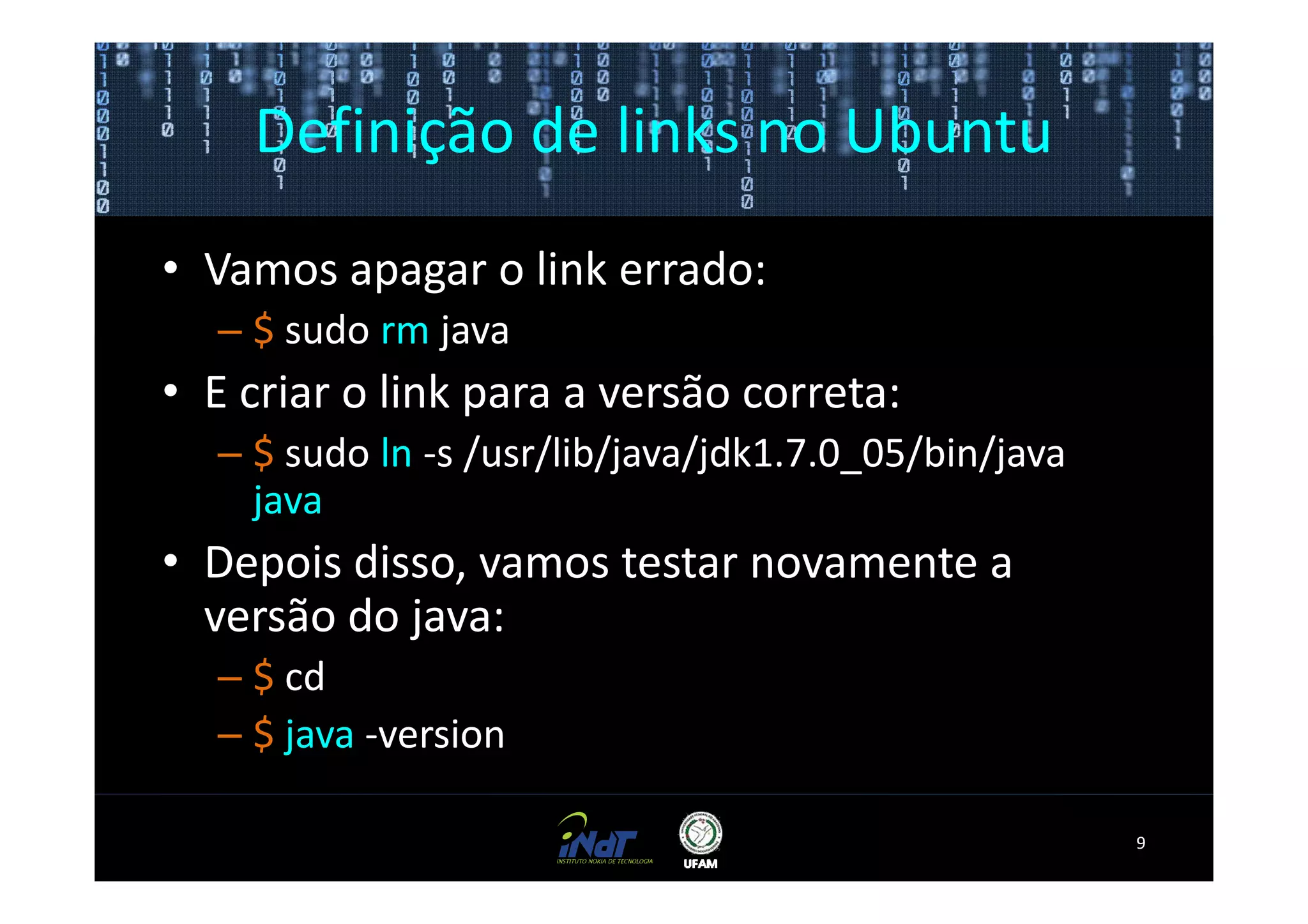 Definição de links no Ubuntu
• Vamos apagar o link errado:
  – $ sudo rm java
• E criar o link para a versão correta:
  – $ sudo ln -s /usr/lib/java/jdk1.7.0_05/bin/java
    java
• Depois disso, vamos testar novamente a
  versão do java:
  – $ cd
  – $ java -version

                                                      9
 