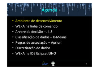 Agenda

•   Ambiente de desenvolvimento
•   WEKA na linha de comando
•   Árvore de decisão – J4.8
•   Classificação de dados – K-Means
•   Regras de associação – Apriori
•   Discretização de dados
•   WEKA na IDE Eclipse JUNO

                                       2
 
