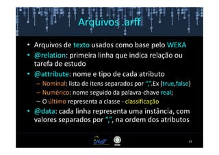 Arquivos .arff
• Arquivos de texto usados como base pelo WEKA
• @relation: primeira linha que indica relação ou
  tarefa de estudo
• @attribute: nome e tipo de cada atributo
  – Nominal: lista de itens separados por “,”.Ex {true,false}
  – Numérico: nome seguido da palavra-chave real;
  – O último representa a classe - classificação
• @data: cada linha representa uma instância, com
  valores separados por “,”, na ordem dos atributos

                                                            24
 