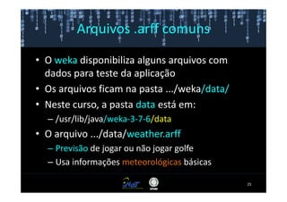 Arquivos .arff comuns

• O weka disponibiliza alguns arquivos com
  dados para teste da aplicação
• Os arquivos ficam na pasta .../weka/data/
• Neste curso, a pasta data está em:
  – /usr/lib/java/weka-3-7-6/data
• O arquivo .../data/weather.arff
  – Previsão de jogar ou não jogar golfe
  – Usa informações meteorológicas básicas

                                              25
 