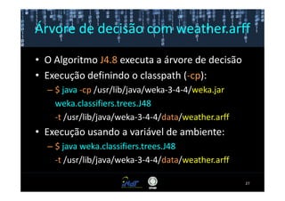 Árvore de decisão com weather.arff

• O Algoritmo J4.8 executa a árvore de decisão
• Execução definindo o classpath (-cp):
  – $ java -cp /usr/lib/java/weka-3-4-4/weka.jar
    weka.classifiers.trees.J48
    -t /usr/lib/java/weka-3-4-4/data/weather.arff
• Execução usando a variável de ambiente:
  – $ java weka.classifiers.trees.J48
    -t /usr/lib/java/weka-3-4-4/data/weather.arff

                                                    27
 