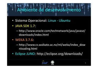 Ambiente de desenvolvimento

• Sistema Operacional: Linux - Ubuntu
• JAVA SDK 1.7:
  – http://www.oracle.com/technetwork/java/javase/
    downloads/index.html
• WEKA 3.7.6:
  – http://www.cs.waikato.ac.nz/ml/weka/index_dow
    nloading.html
• Eclipse JUNO: http://eclipse.org/downloads/

                                                 3
 