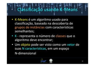 Classificação usando K-Means
• K-Means é um algoritmo usado para
  classificação, baseado na descoberta de
  grupos de instâncias com características
  semelhantes;
• K - representa o número de classes que o
  algoritmo deve encontrar;
• Um objeto pode ser visto como um vetor de
  suas N características, em um espaço
  N-dimensional
                                              32
 