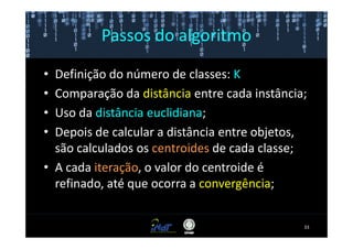 Passos do algoritmo

• Definição do número de classes: K
• Comparação da distância entre cada instância;
• Uso da distância euclidiana;
• Depois de calcular a distância entre objetos,
  são calculados os centroides de cada classe;
• A cada iteração, o valor do centroide é
  refinado, até que ocorra a convergência;


                                              33
 