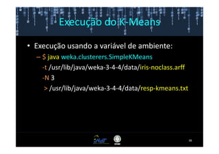 Execução do K-Means

• Execução usando a variável de ambiente:
  – $ java weka.clusterers.SimpleKMeans
    -t /usr/lib/java/weka-3-4-4/data/iris-noclass.arff
    -N 3
     > /usr/lib/java/weka-3-4-4/data/resp-kmeans.txt




                                                         38
 