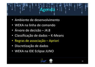 Agenda

•   Ambiente de desenvolvimento
•   WEKA na linha de comando
•   Árvore de decisão – J4.8
•   Classificação de dados – K-Means
•   Regras de associação – Apriori
•   Discretização de dados
•   WEKA na IDE Eclipse JUNO

                                       40
 