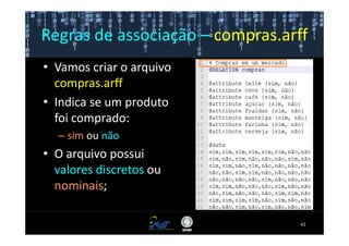 Regras de associação – compras.arff
• Vamos criar o arquivo
  compras.arff
• Indica se um produto
  foi comprado:
  – sim ou não
• O arquivo possui
  valores discretos ou
  nominais;

                                  42
 