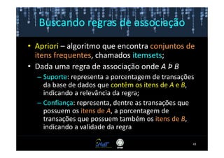 Buscando regras de associação
• Apriori – algoritmo que encontra conjuntos de
  itens frequentes, chamados itemsets;
• Dada uma regra de associação onde A Þ B
  – Suporte: representa a porcentagem de transações
    da base de dados que contêm os itens de A e B,
    indicando a relevância da regra;
  – Confiança: representa, dentre as transações que
    possuem os itens de A, a porcentagem de
    transações que possuem também os itens de B,
    indicando a validade da regra

                                                  43
 