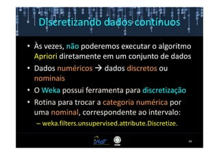Discretizando dados contínuos

• Às vezes, não poderemos executar o algoritmo
  Apriori diretamente em um conjunto de dados
• Dados numéricos dados discretos ou
  nominais
• O Weka possui ferramenta para discretização
• Rotina para trocar a categoria numérica por
  uma nominal, correspondente ao intervalo:
  – weka.filters.unsupervised.attribute.Discretize.

                                                      49
 