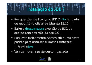 Instalação do JDK 7

• Por questões de licença, o JDK 7 não faz parte
  do repositório oficial do Ubuntu 11.10
• Baixe e descompacte a versão do JDK, de
  acordo com a versão do seu S.O.
• Para este treinamento, vamos criar uma pasta
  padrão para armazenar nossos software:
  – /usr/lib/java
• Vamos mover a pasta descompactada

                                                   5
 