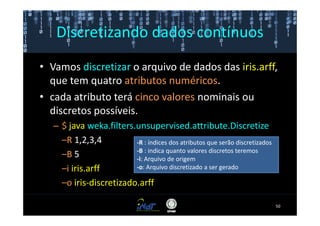 Discretizando dados contínuos
• Vamos discretizar o arquivo de dados das iris.arff,
  que tem quatro atributos numéricos.
• cada atributo terá cinco valores nominais ou
  discretos possíveis.
   – $ java weka.filters.unsupervised.attribute.Discretize
     –R 1,2,3,4          -R : índices dos atributos que serão discretizados
                         -B : indica quanto valores discretos teremos
     –B 5                -i: Arquivo de origem
     –i iris.arff        -o: Arquivo discretizado a ser gerado

     –o iris-discretizado.arff

                                                                              50
 