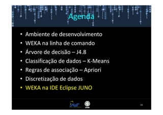 Agenda

•   Ambiente de desenvolvimento
•   WEKA na linha de comando
•   Árvore de decisão – J4.8
•   Classificação de dados – K-Means
•   Regras de associação – Apriori
•   Discretização de dados
•   WEKA na IDE Eclipse JUNO

                                       55
 
