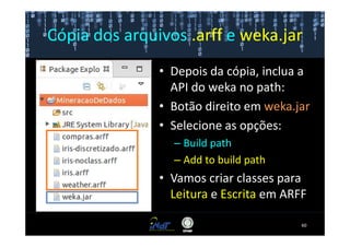Cópia dos arquivos .arff e weka.jar
               • Depois da cópia, inclua a
                 API do weka no path:
               • Botão direito em weka.jar
               • Selecione as opções:
                 – Build path
                 – Add to build path
               • Vamos criar classes para
                 Leitura e Escrita em ARFF

                                         60
 