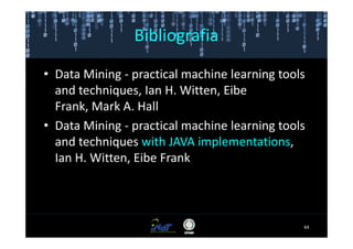 Bibliografia

• Data Mining - practical machine learning tools
  and techniques, Ian H. Witten, Eibe
  Frank, Mark A. Hall
• Data Mining - practical machine learning tools
  and techniques with JAVA implementations,
  Ian H. Witten, Eibe Frank



                                               64
 