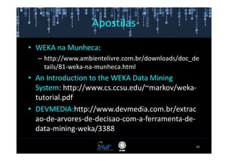 Apostilas
• WEKA na Munheca:
  – http://www.ambientelivre.com.br/downloads/doc_de
    tails/81-weka-na-munheca.html
• An Introduction to the WEKA Data Mining
  System: http://www.cs.ccsu.edu/~markov/weka-
  tutorial.pdf
• DEVMEDIA:http://www.devmedia.com.br/extrac
  ao-de-arvores-de-decisao-com-a-ferramenta-de-
  data-mining-weka/3388

                                                   65
 