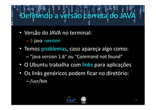 Definindo a versão correta do JAVA

• Versão do JAVA no terminal:
  – $ java -version
• Temos problemas, caso apareça algo como:
  – "java version 1.6" ou "Command not found"
• O Ubuntu trabalha com links para aplicações
• Os links genéricos podem ficar no diretório:
  – /usr/bin


                                                 7
 