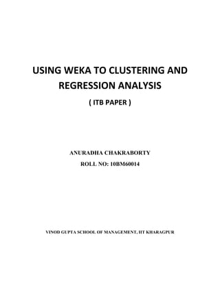 USING WEKA TO CLUSTERING AND
     REGRESSION ANALYSIS
                 ( ITB PAPER )




          ANURADHA CHAKRABORTY
              ROLL NO: 10BM60014




  VINOD GUPTA SCHOOL OF MANAGEMENT, IIT KHARAGPUR
 