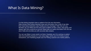 What Is Data Mining?
It is like finding important clues or patterns from the raw information.
Data mining is like finding important clues and information from a pile of raw data.
Ever heard about Detective Jake Peralta and Amy Santiago? Well, this isn't any
Brooklyn city, but Weka has the exact same qualities as them: sharp, easy-going, and
always right (Amy would be so proud)! Weka pulls out useful information from the raw
pile of data and provides you with accurate data analysis.
You can use Weka in every sector out there; Hospitals use it for working on patient
data and predicting disease at a very early stage, banks use it for finding unusual
transactions, and marketing people use it for finding customer and market patterns.
 