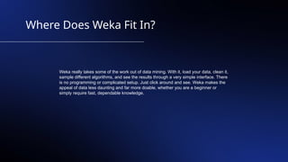 Where Does Weka Fit In?
Weka really takes some of the work out of data mining. With it, load your data, clean it,
sample different algorithms, and see the results through a very simple interface. There
is no programming or complicated setup. Just click around and see. Weka makes the
appeal of data less daunting and far more doable, whether you are a beginner or
simply require fast, dependable knowledge.
 